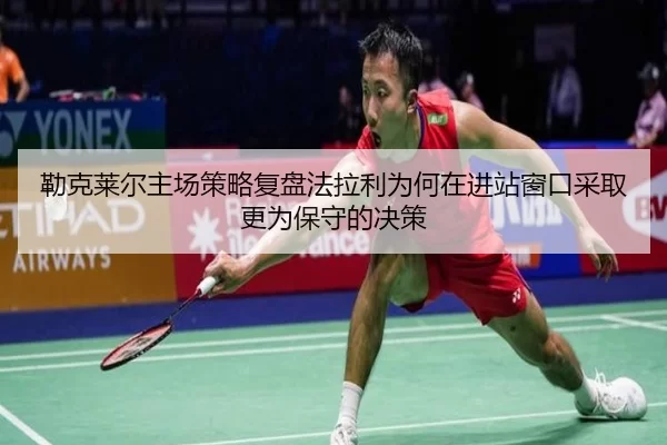 勒克莱尔主场策略复盘法拉利为何在进站窗口采取更为保守的决策